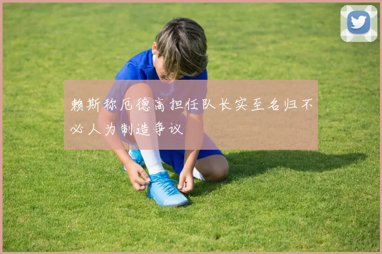 赖斯称厄德高担任队长实至名归不必人为制造争议