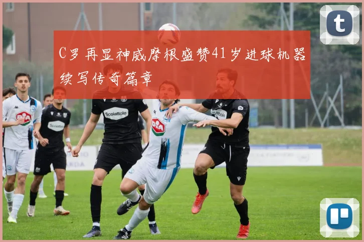 C罗再显神威摩根盛赞41岁进球机器续写传奇篇章