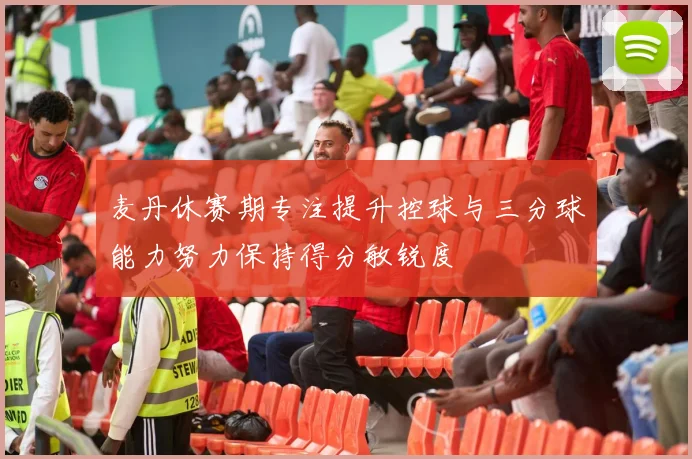 麦丹休赛期专注提升控球与三分球能力努力保持得分敏锐度