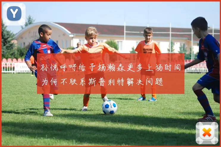 孙悦呼吁给予杨瀚森更多上场时间为何不联系斯普利特解决问题