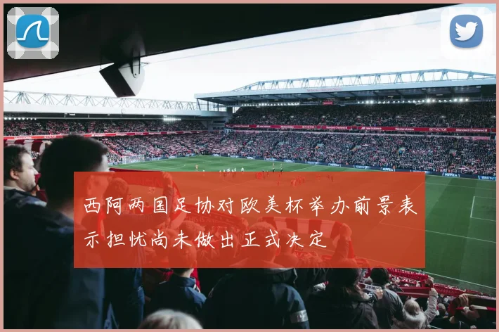 西阿两国足协对欧美杯举办前景表示担忧尚未做出正式决定