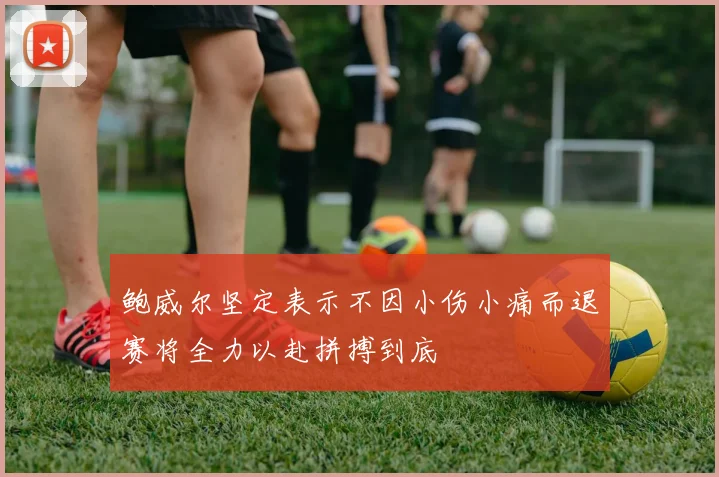 鲍威尔坚定表示不因小伤小痛而退赛将全力以赴拼搏到底