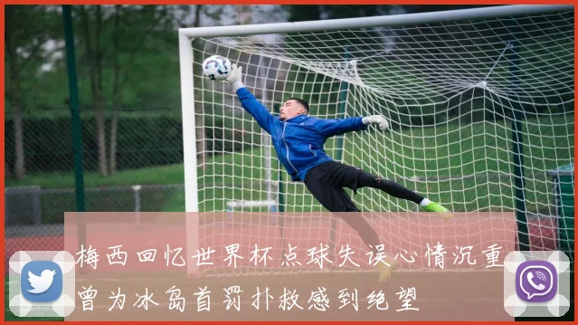 梅西回忆世界杯点球失误心情沉重曾为冰岛首罚扑救感到绝望