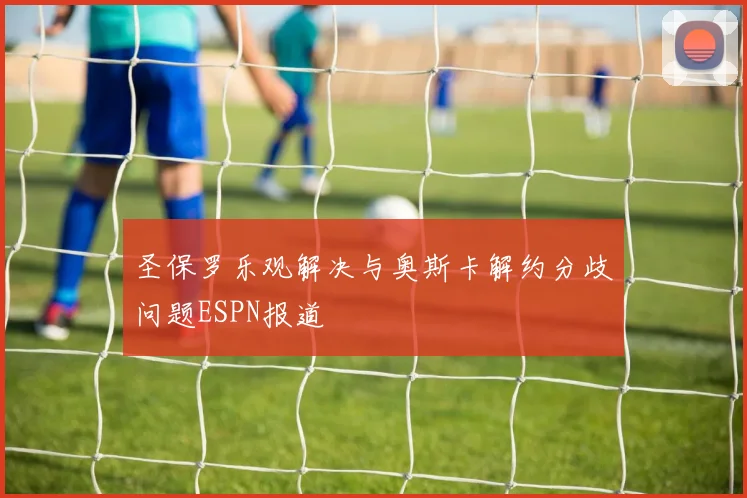 圣保罗乐观解决与奥斯卡解约分歧问题ESPN报道