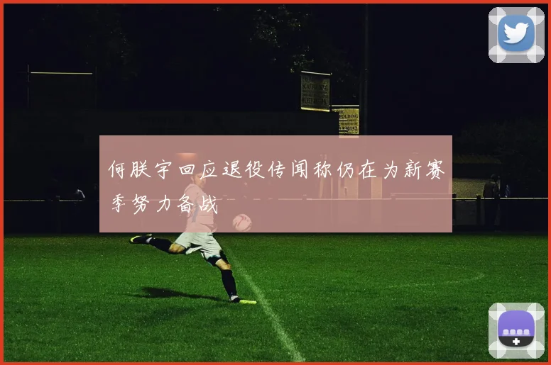 何朕宇回应退役传闻称仍在为新赛季努力备战
