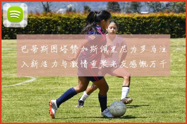 巴蒂斯图塔赞加斯佩里尼为罗马注入新活力与激情重聚老友感慨万千