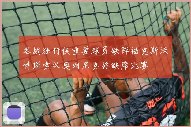 客战独行侠重要球员缺阵福克斯沃特斯索汉奥利尼克将缺席比赛
