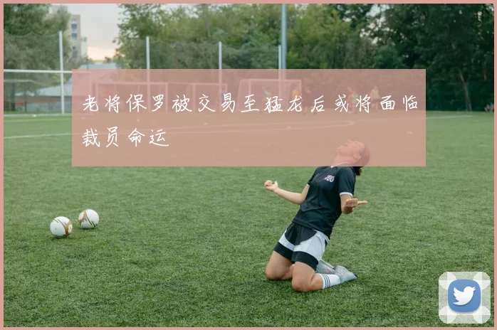 老将保罗被交易至猛龙后或将面临裁员命运