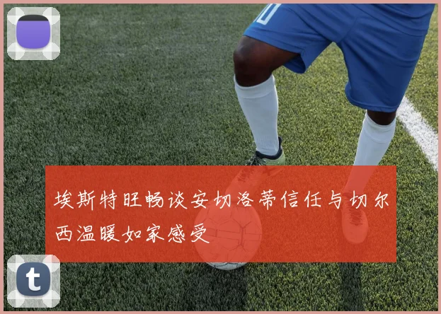 埃斯特旺畅谈安切洛蒂信任与切尔西温暖如家感受