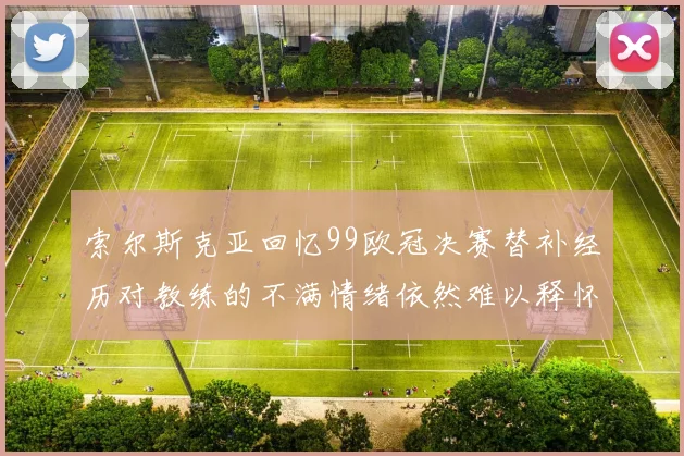 索尔斯克亚回忆99欧冠决赛替补经历对教练的不满情绪依然难以释怀