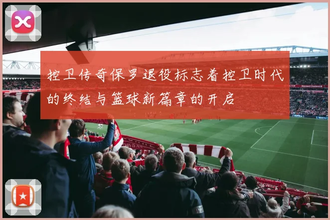 控卫传奇保罗退役标志着控卫时代的终结与篮球新篇章的开启