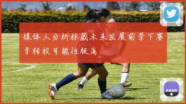 媒体人分析林葳未来发展前景下赛季转校可能性极高