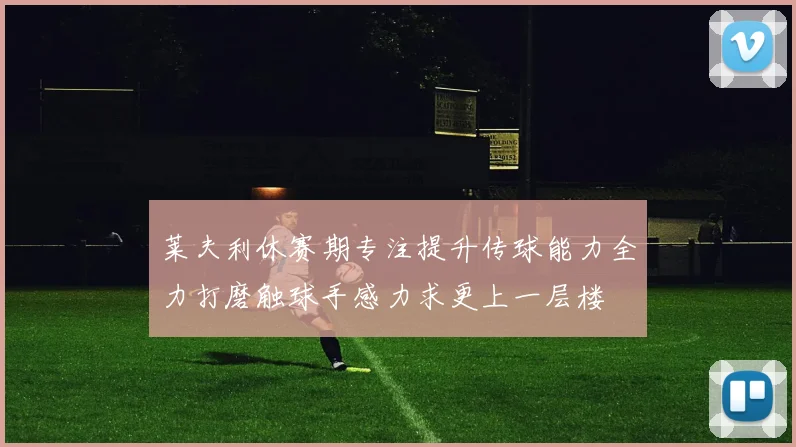 莱夫利休赛期专注提升传球能力全力打磨触球手感力求更上一层楼