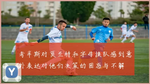 考辛斯对莫兰特和字母换队感到意外表达对他们决策的困惑与不解