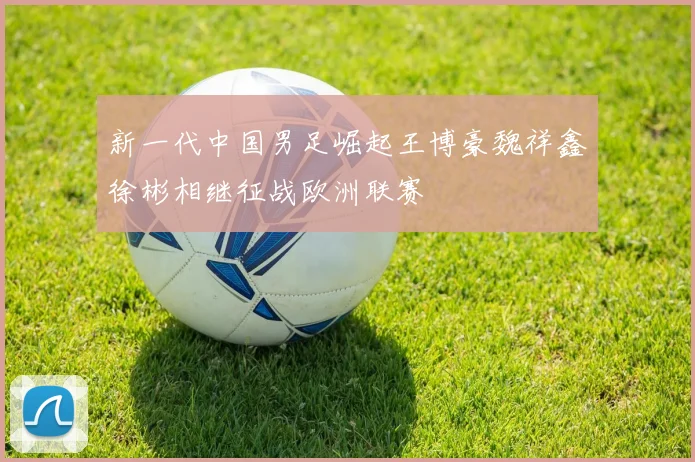 新一代中国男足崛起王博豪魏祥鑫徐彬相继征战欧洲联赛
