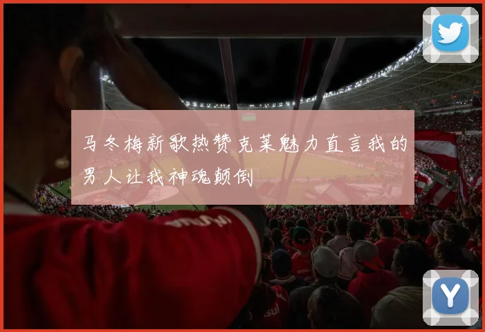 马冬梅新歌热赞克莱魅力直言我的男人让我神魂颠倒