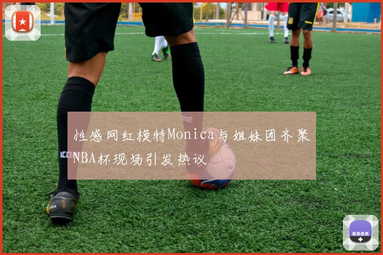 性感网红模特Monica与姐妹团齐聚NBA杯现场引发热议