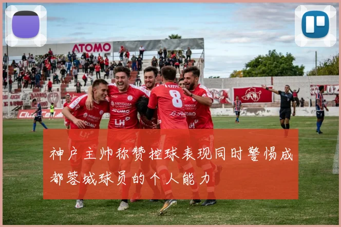 神户主帅称赞控球表现同时警惕成都蓉城球员的个人能力