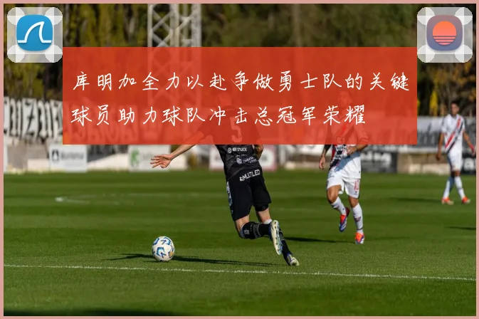 库明加全力以赴争做勇士队的关键球员助力球队冲击总冠军荣耀