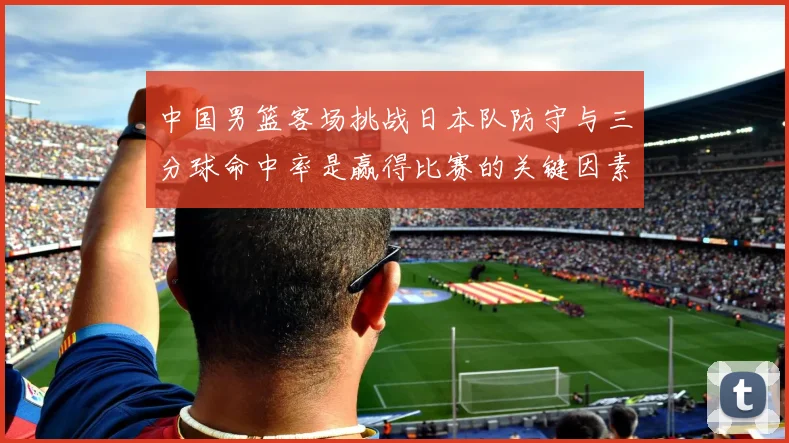 中国男篮客场挑战日本队防守与三分球命中率是赢得比赛的关键因素
