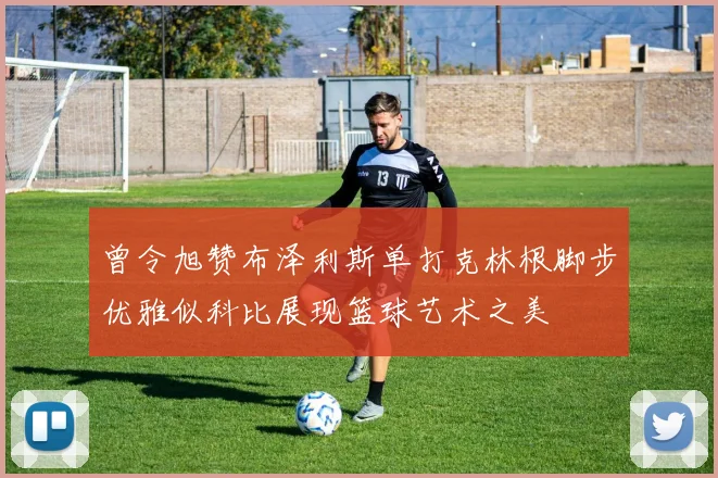 曾令旭赞布泽利斯单打克林根脚步优雅似科比展现篮球艺术之美