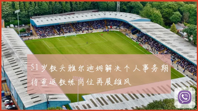 51岁教头雅尔迪姆解决个人事务期待重返教练岗位再展雄风