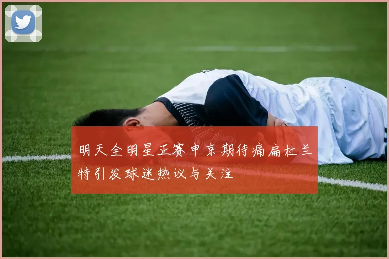 明天全明星正赛申京期待痛扁杜兰特引发球迷热议与关注