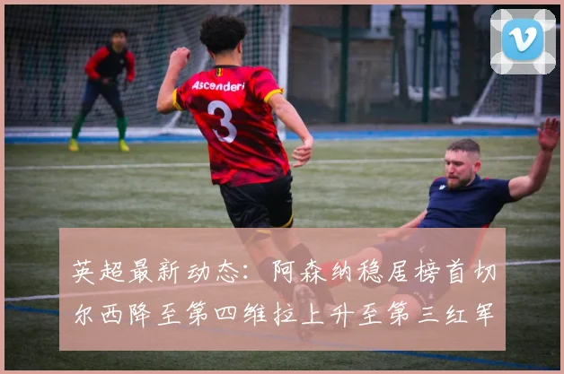 英超最新动态：阿森纳稳居榜首切尔西降至第四维拉上升至第三红军继续第八